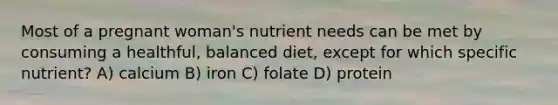 Most of a pregnant woman's nutrient needs can be met by consuming a healthful, balanced diet, except for which specific nutrient? A) calcium B) iron C) folate D) protein