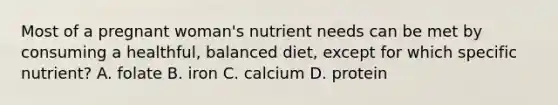 Most of a pregnant woman's nutrient needs can be met by consuming a healthful, balanced diet, except for which specific nutrient? A. folate B. iron C. calcium D. protein