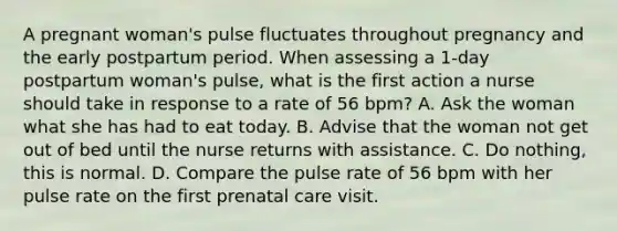 A pregnant woman's pulse fluctuates throughout pregnancy and the early postpartum period. When assessing a 1-day postpartum woman's pulse, what is the first action a nurse should take in response to a rate of 56 bpm? A. Ask the woman what she has had to eat today. B. Advise that the woman not get out of bed until the nurse returns with assistance. C. Do nothing, this is normal. D. Compare the pulse rate of 56 bpm with her pulse rate on the first prenatal care visit.