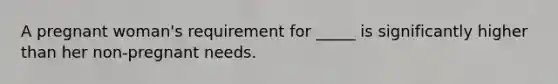 A pregnant woman's requirement for _____ is significantly higher than her non-pregnant needs.