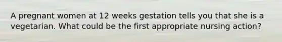 A pregnant women at 12 weeks gestation tells you that she is a vegetarian. What could be the first appropriate nursing action?