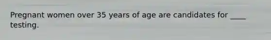 Pregnant women over 35 years of age are candidates for ____ testing.