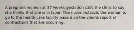 A pregnant women at 37 weeks gestation calls the clinic to say she thinks that she is in labor. The nurse instructs the woman to go to the health care facility base d on the clients report of contractions that are occurring.