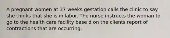 A pregnant women at 37 weeks gestation calls the clinic to say she thinks that she is in labor. The nurse instructs the woman to go to the health care facility base d on the clients report of contractions that are occurring.