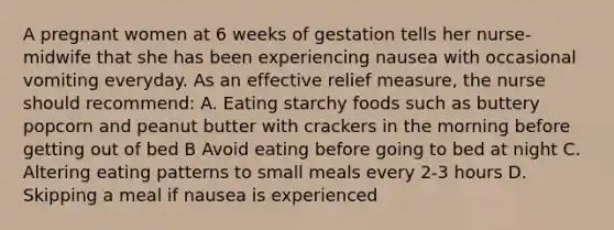 A pregnant women at 6 weeks of gestation tells her nurse-midwife that she has been experiencing nausea with occasional vomiting everyday. As an effective relief measure, the nurse should recommend: A. Eating starchy foods such as buttery popcorn and peanut butter with crackers in the morning before getting out of bed B Avoid eating before going to bed at night C. Altering eating patterns to small meals every 2-3 hours D. Skipping a meal if nausea is experienced