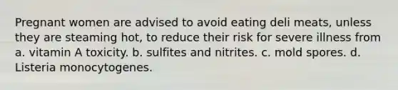 Pregnant women are advised to avoid eating deli meats, unless they are steaming hot, to reduce their risk for severe illness from a. vitamin A toxicity. b. sulfites and nitrites. c. mold spores. d. Listeria monocytogenes.