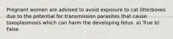 Pregnant women are advised to avoid exposure to cat litterboxes due to the potential for transmission parasites that cause toxoplasmosis which can harm the developing fetus. a) True b) False