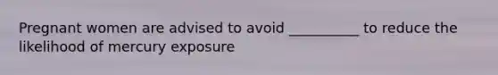 Pregnant women are advised to avoid __________ to reduce the likelihood of mercury exposure