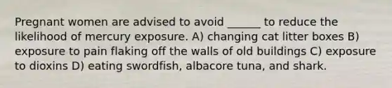 Pregnant women are advised to avoid ______ to reduce the likelihood of mercury exposure. A) changing cat litter boxes B) exposure to pain flaking off the walls of old buildings C) exposure to dioxins D) eating swordfish, albacore tuna, and shark.