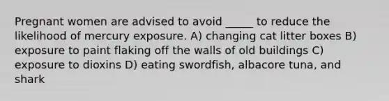 Pregnant women are advised to avoid _____ to reduce the likelihood of mercury exposure. A) changing cat litter boxes B) exposure to paint flaking off the walls of old buildings C) exposure to dioxins D) eating swordfish, albacore tuna, and shark