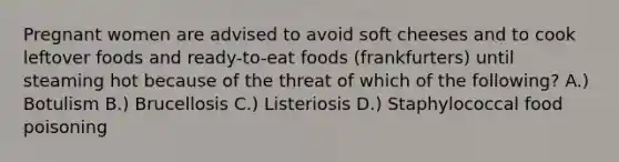 Pregnant women are advised to avoid soft cheeses and to cook leftover foods and ready-to-eat foods (frankfurters) until steaming hot because of the threat of which of the following? A.) Botulism B.) Brucellosis C.) Listeriosis D.) Staphylococcal food poisoning