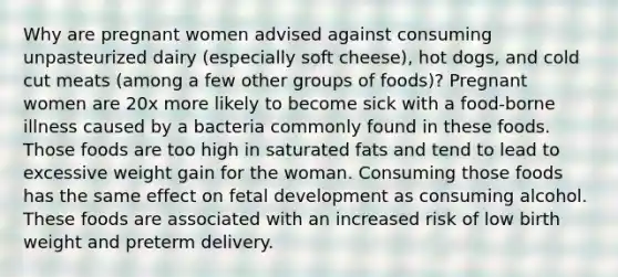 Why are pregnant women advised against consuming unpasteurized dairy (especially soft cheese), hot dogs, and cold cut meats (among a few other groups of foods)? Pregnant women are 20x more likely to become sick with a food-borne illness caused by a bacteria commonly found in these foods. Those foods are too high in saturated fats and tend to lead to excessive weight gain for the woman. Consuming those foods has the same effect on fetal development as consuming alcohol. These foods are associated with an increased risk of low birth weight and preterm delivery.