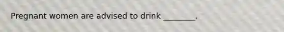 Pregnant women are advised to drink ________.