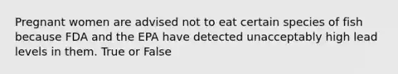 Pregnant women are advised not to eat certain species of fish because FDA and the EPA have detected unacceptably high lead levels in them. True or False