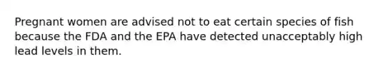 Pregnant women are advised not to eat certain species of fish because the FDA and the EPA have detected unacceptably high lead levels in them.