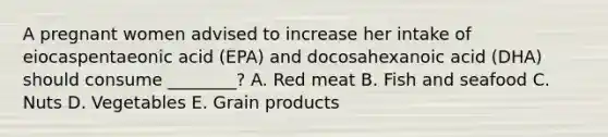 A pregnant women advised to increase her intake of eiocaspentaeonic acid (EPA) and docosahexanoic acid (DHA) should consume ________? A. Red meat B. Fish and seafood C. Nuts D. Vegetables E. Grain products