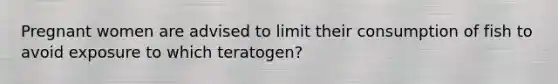 Pregnant women are advised to limit their consumption of fish to avoid exposure to which teratogen?