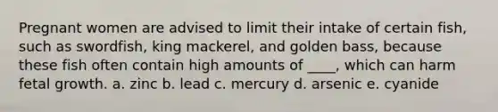 Pregnant women are advised to limit their intake of certain fish, such as swordfish, king mackerel, and golden bass, because these fish often contain high amounts of ____, which can harm fetal growth. a. zinc b. lead c. mercury d. arsenic e. cyanide