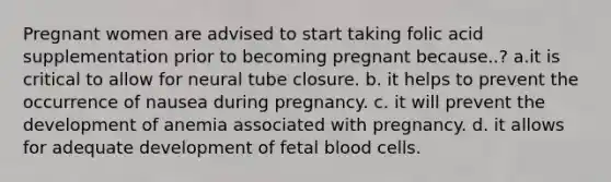 Pregnant women are advised to start taking folic acid supplementation prior to becoming pregnant because..? a.it is critical to allow for neural tube closure. b. it helps to prevent the occurrence of nausea during pregnancy. c. it will prevent the development of anemia associated with pregnancy. d. it allows for adequate development of fetal blood cells.