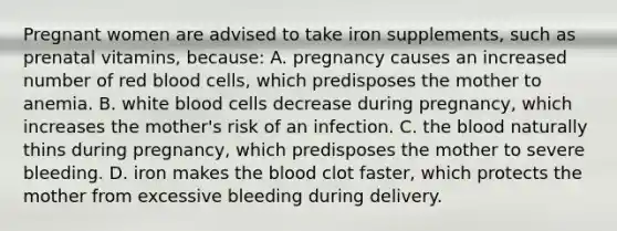 Pregnant women are advised to take iron supplements, such as prenatal vitamins, because: A. pregnancy causes an increased number of red blood cells, which predisposes the mother to anemia. B. white blood cells decrease during pregnancy, which increases the mother's risk of an infection. C. the blood naturally thins during pregnancy, which predisposes the mother to severe bleeding. D. iron makes the blood clot faster, which protects the mother from excessive bleeding during delivery.