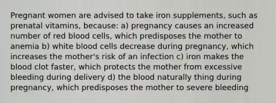 Pregnant women are advised to take iron supplements, such as prenatal vitamins, because: a) pregnancy causes an increased number of red blood cells, which predisposes the mother to anemia b) white blood cells decrease during pregnancy, which increases the mother's risk of an infection c) iron makes the blood clot faster, which protects the mother from excessive bleeding during delivery d) the blood naturally thing during pregnancy, which predisposes the mother to severe bleeding