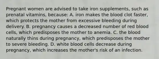 Pregnant women are advised to take iron supplements, such as prenatal vitamins, because: A. iron makes the blood clot faster, which protects the mother from excessive bleeding during delivery. B. pregnancy causes a decreased number of red blood cells, which predisposes the mother to anemia. C. the blood naturally thins during pregnancy, which predisposes the mother to severe bleeding. D. white blood cells decrease during pregnancy, which increases the mother's risk of an infection.