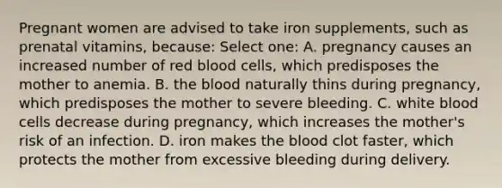 Pregnant women are advised to take iron supplements, such as prenatal vitamins, because: Select one: A. pregnancy causes an increased number of red blood cells, which predisposes the mother to anemia. B. the blood naturally thins during pregnancy, which predisposes the mother to severe bleeding. C. white blood cells decrease during pregnancy, which increases the mother's risk of an infection. D. iron makes the blood clot faster, which protects the mother from excessive bleeding during delivery.