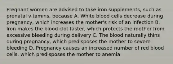 Pregnant women are advised to take iron supplements, such as prenatal vitamins, because A. White blood cells decrease during pregnancy, which increases the mother's risk of an infection B. Iron makes the blood clot faster, which protects the mother from excessive bleeding during delivery C. The blood naturally thins during pregnancy, which predisposes the mother to severe bleeding D. Pregnancy causes an increased number of red blood cells, which predisposes the mother to anemia