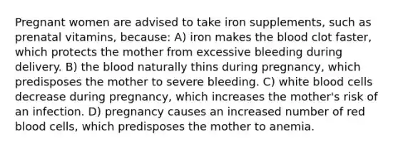 Pregnant women are advised to take iron supplements, such as prenatal vitamins, because: A) iron makes the blood clot faster, which protects the mother from excessive bleeding during delivery. B) the blood naturally thins during pregnancy, which predisposes the mother to severe bleeding. C) white blood cells decrease during pregnancy, which increases the mother's risk of an infection. D) pregnancy causes an increased number of red blood cells, which predisposes the mother to anemia.