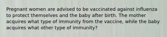 Pregnant women are advised to be vaccinated against influenza to protect themselves and the baby after birth. The mother acquires what type of immunity from the vaccine, while the baby acquires what other type of immunity?