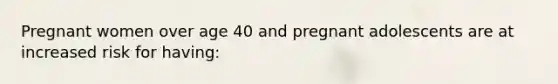 Pregnant women over age 40 and pregnant adolescents are at increased risk for having: