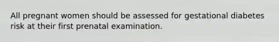 All pregnant women should be assessed for gestational diabetes risk at their first prenatal examination.