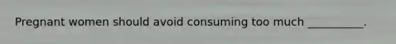 Pregnant women should avoid consuming too much __________.