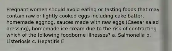 Pregnant women should avoid eating or tasting foods that may contain raw or lightly cooked eggs including cake batter, homemade eggnog, sauces made with raw eggs (Caesar salad dressing), homemade ice cream due to the risk of contracting which of the following foodborne illnesses? a. Salmonella b. Listeriosis c. Hepatitis E