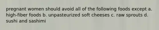 pregnant women should avoid all of the following foods except a. high-fiber foods b. unpasteurized soft cheeses c. raw sprouts d. sushi and sashimi