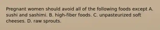 Pregnant women should avoid all of the following foods except A. sushi and sashimi. B. high-fiber foods. C. unpasteurized soft cheeses. D. raw sprouts.