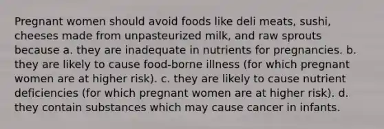 Pregnant women should avoid foods like deli meats, sushi, cheeses made from unpasteurized milk, and raw sprouts because a. they are inadequate in nutrients for pregnancies. b. they are likely to cause food-borne illness (for which pregnant women are at higher risk). c. they are likely to cause nutrient deficiencies (for which pregnant women are at higher risk). d. they contain substances which may cause cancer in infants.