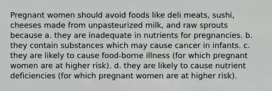 Pregnant women should avoid foods like deli meats, sushi, cheeses made from unpasteurized milk, and raw sprouts because a. they are inadequate in nutrients for pregnancies. b. they contain substances which may cause cancer in infants. c. they are likely to cause food-borne illness (for which pregnant women are at higher risk). d. they are likely to cause nutrient deficiencies (for which pregnant women are at higher risk).