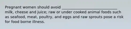 Pregnant women should avoid ______________________________ milk, cheese and juice; raw or under cooked animal foods such as seafood, meat, poultry, and eggs and raw sprouts pose a risk for food borne illness.