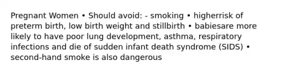 Pregnant Women • Should avoid: - smoking • higherrisk of preterm birth, low birth weight and stillbirth • babiesare more likely to have poor lung development, asthma, respiratory infections and die of sudden infant death syndrome (SIDS) • second-hand smoke is also dangerous