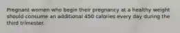 Pregnant women who begin their pregnancy at a healthy weight should consume an additional 450 calories every day during the third trimester.