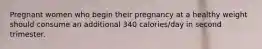 Pregnant women who begin their pregnancy at a healthy weight should consume an additional 340 calories/day in second trimester.