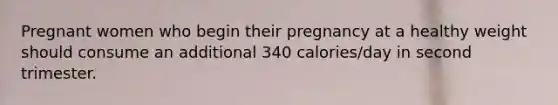 Pregnant women who begin their pregnancy at a healthy weight should consume an additional 340 calories/day in second trimester.