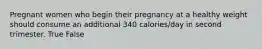 Pregnant women who begin their pregnancy at a healthy weight should consume an additional 340 calories/day in second trimester. True False