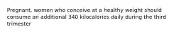 Pregnant. women who conceive at a healthy weight should consume an additional 340 kilocalories daily during the third trimester