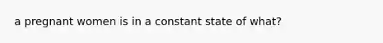 a pregnant women is in a constant state of what?