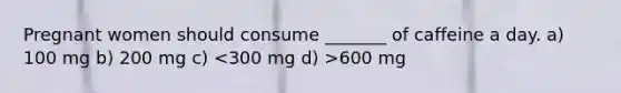Pregnant women should consume _______ of caffeine a day. a) 100 mg b) 200 mg c) 600 mg