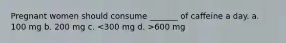 Pregnant women should consume _______ of caffeine a day. a. 100 mg b. 200 mg c. 600 mg