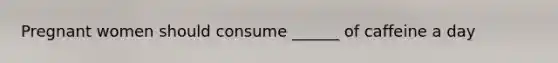 Pregnant women should consume ______ of caffeine a day