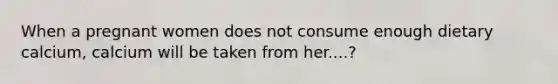 When a pregnant women does not consume enough dietary calcium, calcium will be taken from her....?